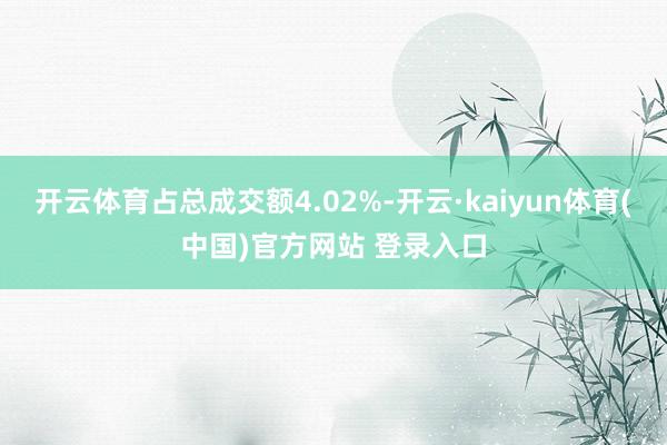 开云体育占总成交额4.02%-开云·kaiyun体育(中国)官方网站 登录入口