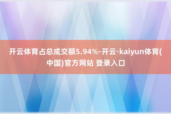 开云体育占总成交额5.94%-开云·kaiyun体育(中国)官方网站 登录入口