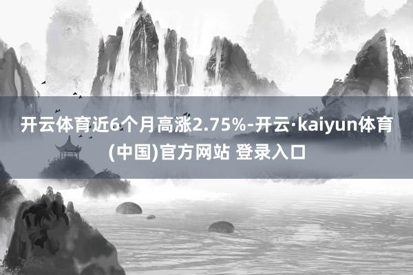 开云体育近6个月高涨2.75%-开云·kaiyun体育(中国)官方网站 登录入口