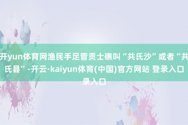 开yun体育网渔民手足管贡士礁叫“共氏沙”或者“共氏县”-开云·kaiyun体育(中国)官方网站 登录入口
