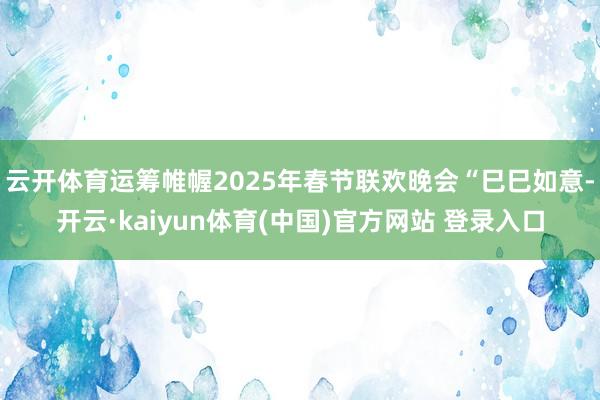 云开体育运筹帷幄2025年春节联欢晚会“巳巳如意-开云·kaiyun体育(中国)官方网站 登录入口