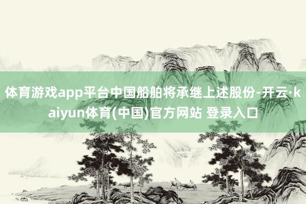 体育游戏app平台中国船舶将承继上述股份-开云·kaiyun体育(中国)官方网站 登录入口
