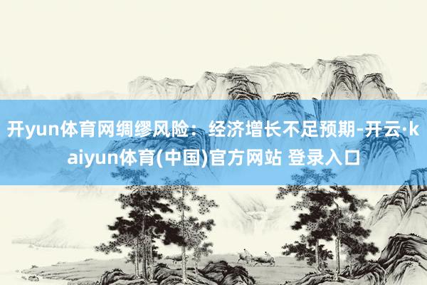 开yun体育网绸缪风险:经济增长不足预期-开云·kaiyun体育(中国)官方网站 登录入口