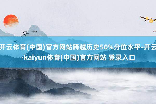 开云体育(中国)官方网站跨越历史50%分位水平-开云·kaiyun体育(中国)官方网站 登录入口