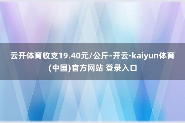 云开体育收支19.40元/公斤-开云·kaiyun体育(中国)官方网站 登录入口