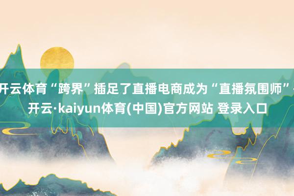 开云体育“跨界”插足了直播电商成为“直播氛围师”-开云·kaiyun体育(中国)官方网站 登录入口