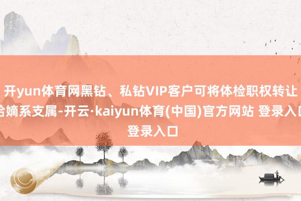 开yun体育网黑钻、私钻VIP客户可将体检职权转让给嫡系支属-开云·kaiyun体育(中国)官方网站 登录入口