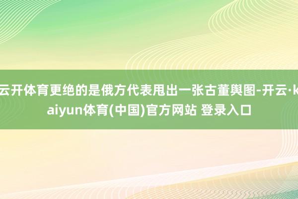 云开体育更绝的是俄方代表甩出一张古董舆图-开云·kaiyun体育(中国)官方网站 登录入口