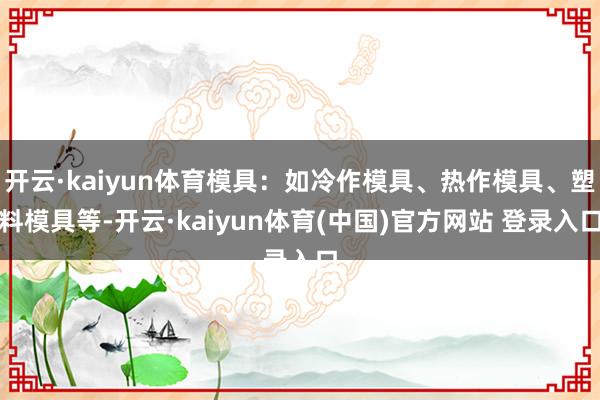 开云·kaiyun体育模具：如冷作模具、热作模具、塑料模具等-开云·kaiyun体育(中国)官方网站 登录入口