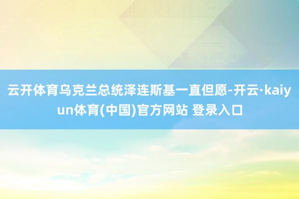 云开体育乌克兰总统泽连斯基一直但愿-开云·kaiyun体育(中国)官方网站 登录入口