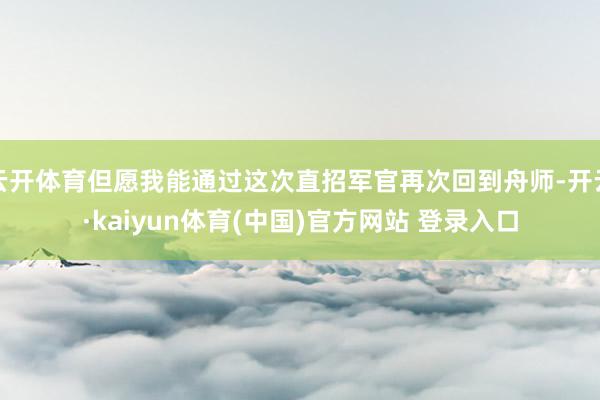 云开体育但愿我能通过这次直招军官再次回到舟师-开云·kaiyun体育(中国)官方网站 登录入口