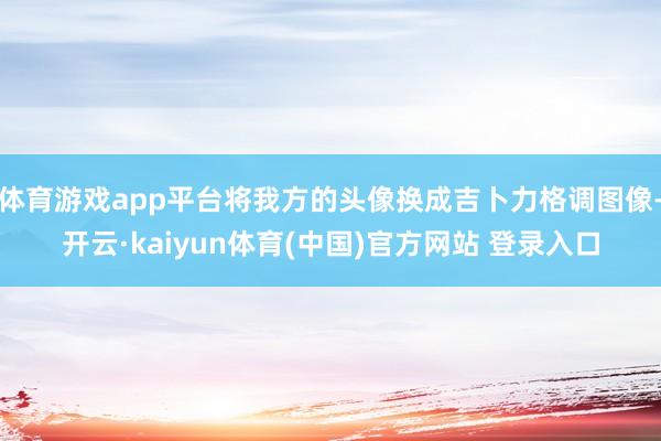体育游戏app平台将我方的头像换成吉卜力格调图像-开云·kaiyun体育(中国)官方网站 登录入口