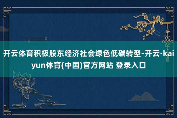 开云体育积极股东经济社会绿色低碳转型-开云·kaiyun体育(中国)官方网站 登录入口