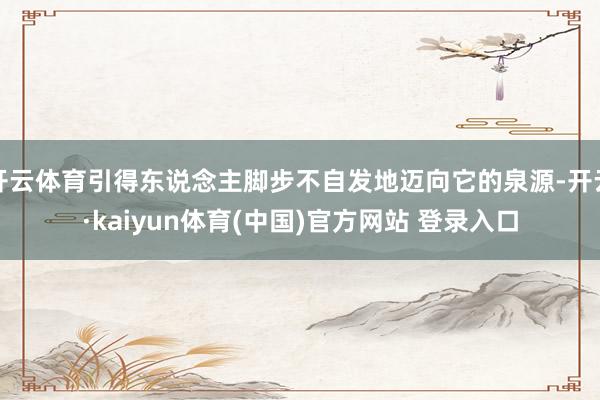 开云体育引得东说念主脚步不自发地迈向它的泉源-开云·kaiyun体育(中国)官方网站 登录入口
