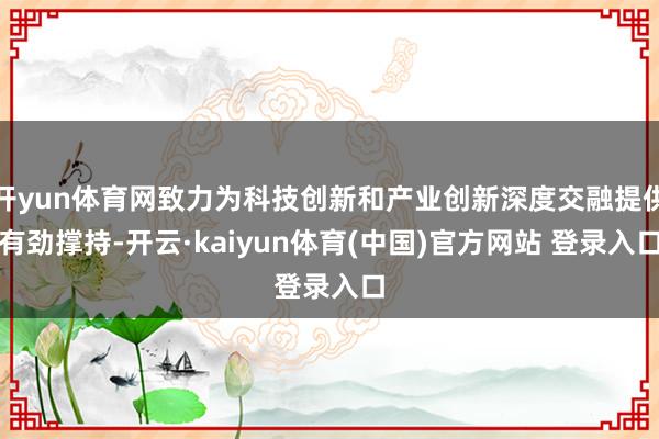 开yun体育网致力为科技创新和产业创新深度交融提供有劲撑持-开云·kaiyun体育(中国)官方网站 登录入口