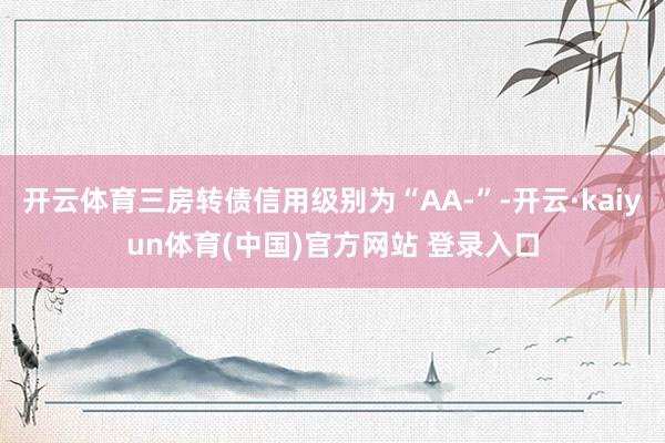 开云体育三房转债信用级别为“AA-”-开云·kaiyun体育(中国)官方网站 登录入口