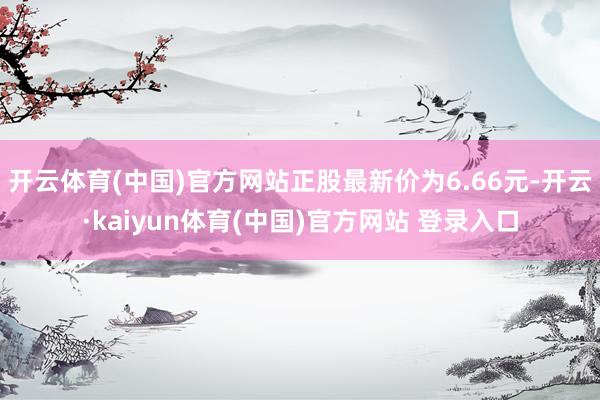 开云体育(中国)官方网站正股最新价为6.66元-开云·kaiyun体育(中国)官方网站 登录入口