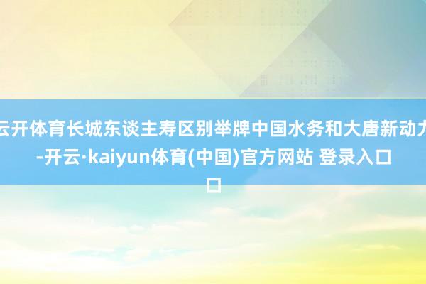 云开体育长城东谈主寿区别举牌中国水务和大唐新动力-开云·kaiyun体育(中国)官方网站 登录入口