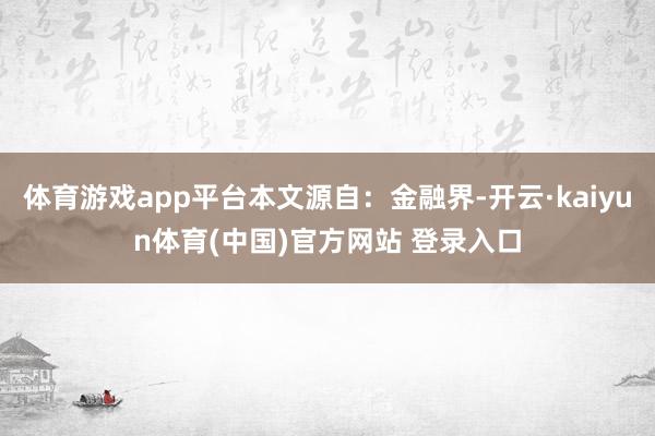 体育游戏app平台本文源自：金融界-开云·kaiyun体育(中国)官方网站 登录入口