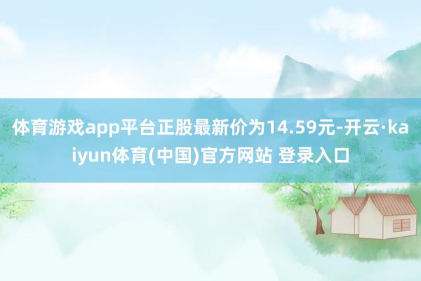 体育游戏app平台正股最新价为14.59元-开云·kaiyun体育(中国)官方网站 登录入口