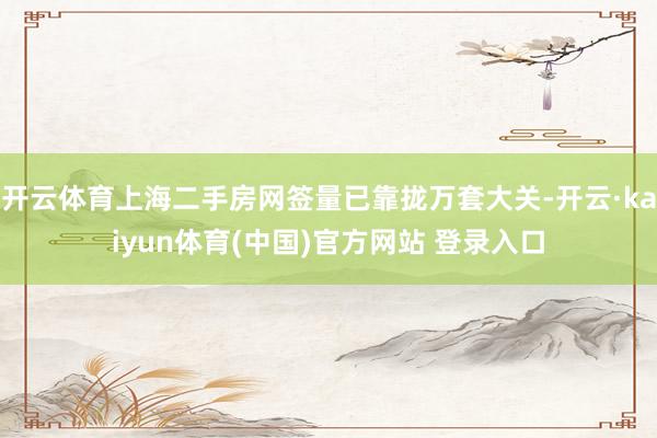 开云体育上海二手房网签量已靠拢万套大关-开云·kaiyun体育(中国)官方网站 登录入口
