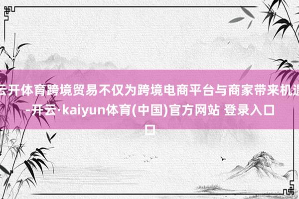 云开体育跨境贸易不仅为跨境电商平台与商家带来机遇-开云·kaiyun体育(中国)官方网站 登录入口