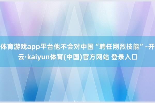 体育游戏app平台他不会对中国“聘任刚烈技能”-开云·kaiyun体育(中国)官方网站 登录入口