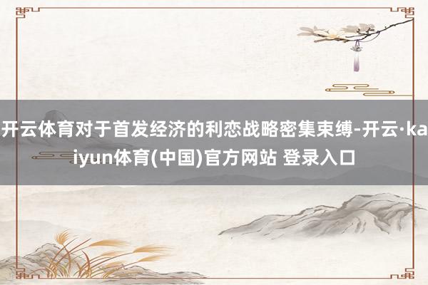 开云体育对于首发经济的利恋战略密集束缚-开云·kaiyun体育(中国)官方网站 登录入口