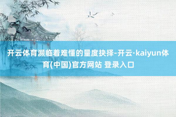 开云体育濒临着难懂的量度抉择-开云·kaiyun体育(中国)官方网站 登录入口