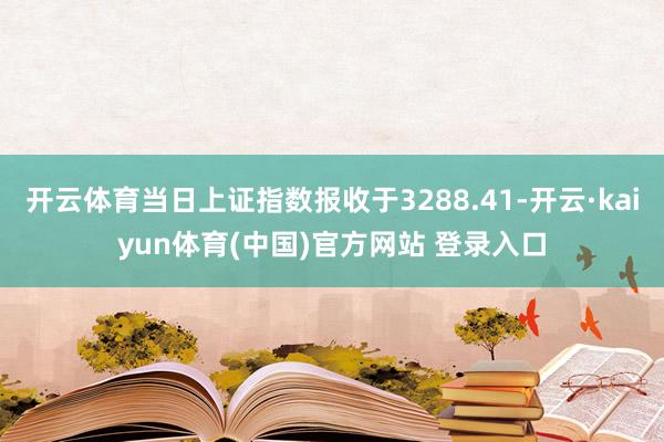 开云体育当日上证指数报收于3288.41-开云·kaiyun体育(中国)官方网站 登录入口