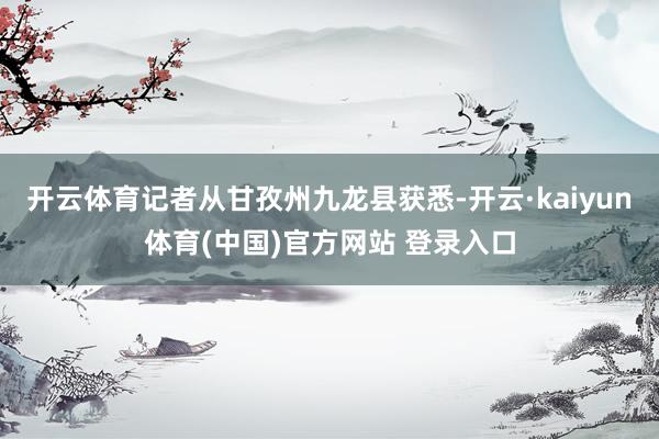 开云体育记者从甘孜州九龙县获悉-开云·kaiyun体育(中国)官方网站 登录入口