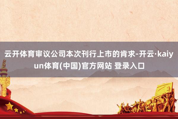 云开体育审议公司本次刊行上市的肯求-开云·kaiyun体育(中国)官方网站 登录入口