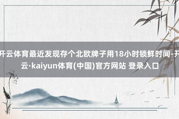 开云体育最近发现存个北欧牌子用18小时锁鲜时间-开云·kaiyun体育(中国)官方网站 登录入口