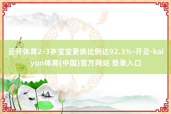 云开体育2-3岁宝宝更换比例达92.3%-开云·kaiyun体育(中国)官方网站 登录入口