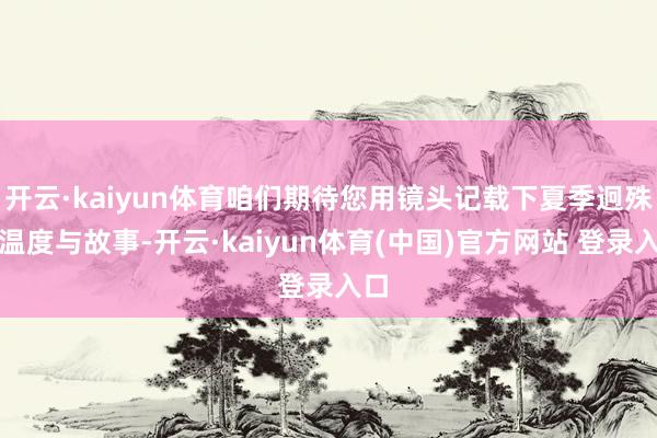 开云·kaiyun体育咱们期待您用镜头记载下夏季迥殊的温度与故事-开云·kaiyun体育(中国)官方网站 登录入口