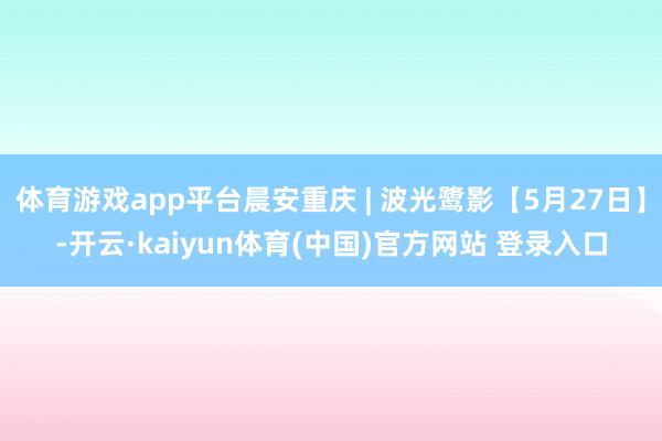 体育游戏app平台晨安重庆 | 波光鹭影【5月27日】-开云·kaiyun体育(中国)官方网站 登录入口