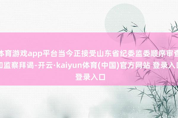 体育游戏app平台当今正接受山东省纪委监委顺序审查和监察拜谒-开云·kaiyun体育(中国)官方网站 登录入口