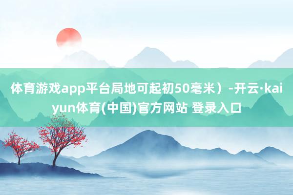 体育游戏app平台局地可起初50毫米）-开云·kaiyun体育(中国)官方网站 登录入口