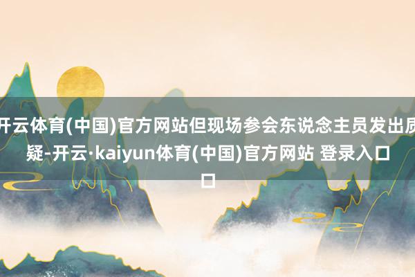 开云体育(中国)官方网站但现场参会东说念主员发出质疑-开云·kaiyun体育(中国)官方网站 登录入口