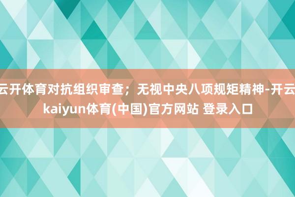 云开体育对抗组织审查；无视中央八项规矩精神-开云·kaiyun体育(中国)官方网站 登录入口