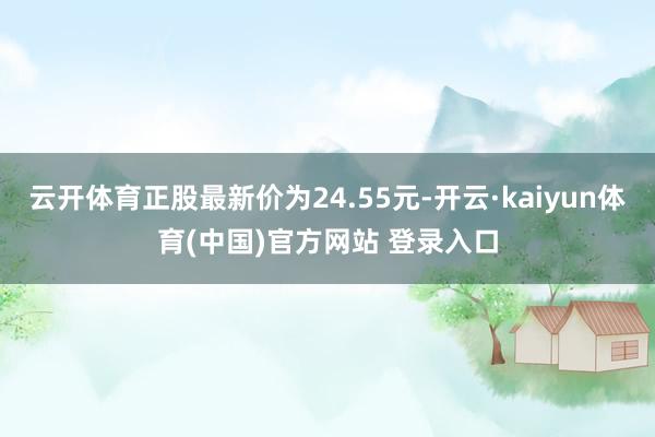 云开体育正股最新价为24.55元-开云·kaiyun体育(中国)官方网站 登录入口