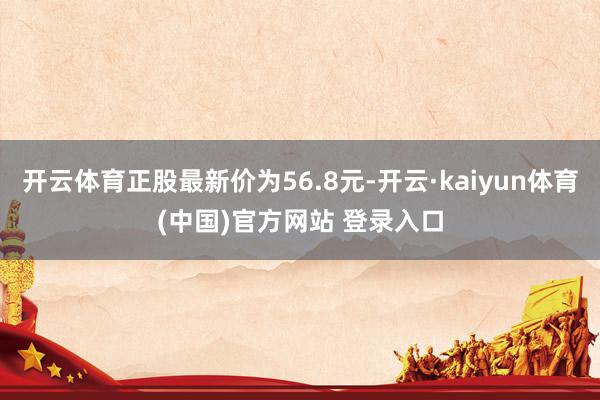 开云体育正股最新价为56.8元-开云·kaiyun体育(中国)官方网站 登录入口