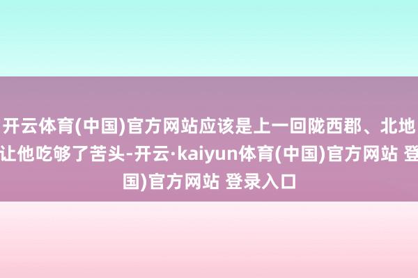 开云体育(中国)官方网站应该是上一回陇西郡、北地郡之行让他吃够了苦头-开云·kaiyun体育(中国)官方网站 登录入口