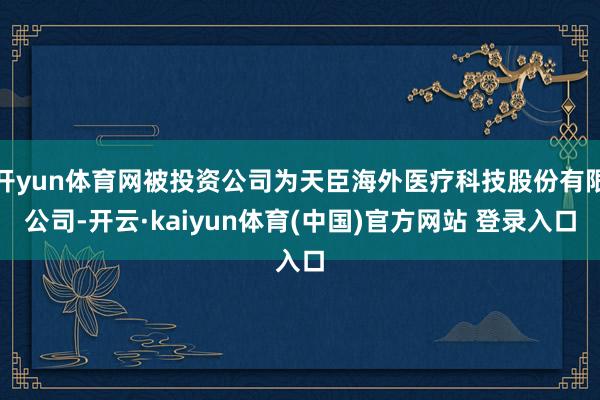 开yun体育网被投资公司为天臣海外医疗科技股份有限公司-开云·kaiyun体育(中国)官方网站 登录入口