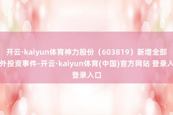 开云·kaiyun体育神力股份（603819）新增全部对外投资事件-开云·kaiyun体育(中国)官方网站 登录入口