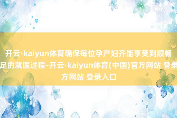 开云·kaiyun体育确保每位孕产妇齐能享受到顺畅、满足的就医过程-开云·kaiyun体育(中国)官方网站 登录入口