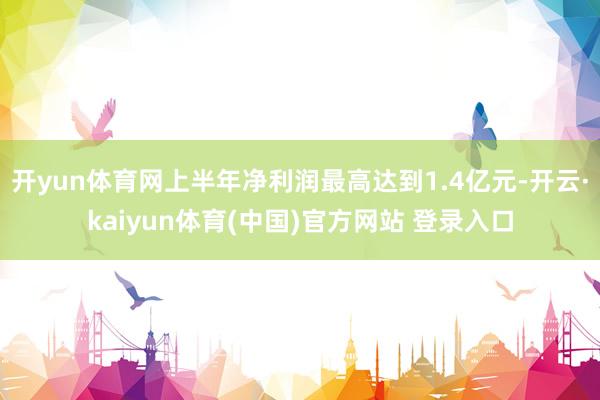 开yun体育网上半年净利润最高达到1.4亿元-开云·kaiyun体育(中国)官方网站 登录入口