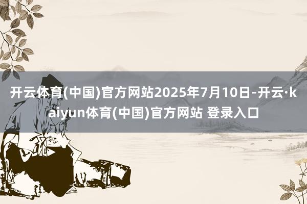 开云体育(中国)官方网站2025年7月10日-开云·kaiyun体育(中国)官方网站 登录入口