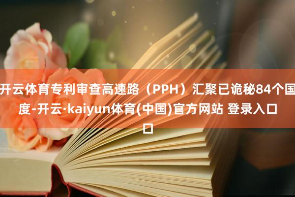 开云体育专利审查高速路(PPH)汇聚已诡秘84个国度-开云·kaiyun体育(中国)官方网站 登录入口