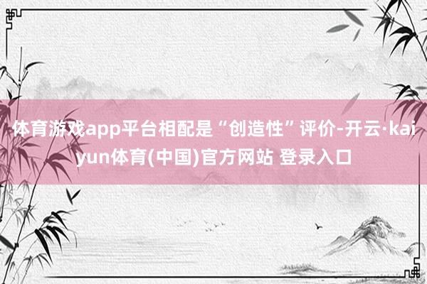 体育游戏app平台相配是“创造性”评价-开云·kaiyun体育(中国)官方网站 登录入口